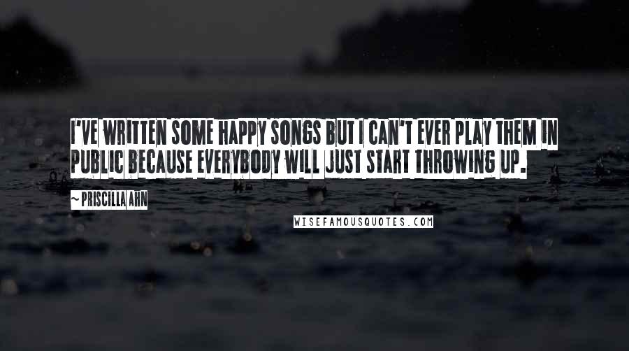 Priscilla Ahn Quotes: I've written some happy songs but I can't ever play them in public because everybody will just start throwing up.