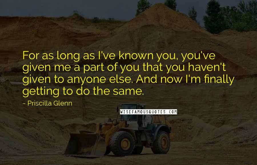 Priscilla Glenn Quotes: For as long as I've known you, you've given me a part of you that you haven't given to anyone else. And now I'm finally getting to do the same.