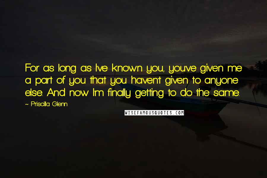 Priscilla Glenn Quotes: For as long as I've known you, you've given me a part of you that you haven't given to anyone else. And now I'm finally getting to do the same.