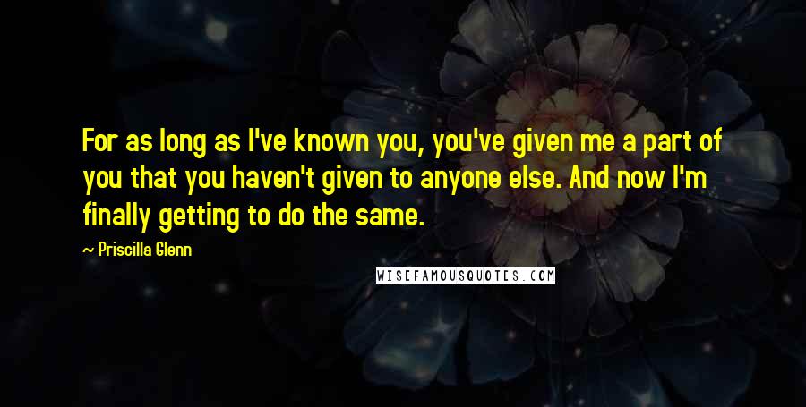 Priscilla Glenn Quotes: For as long as I've known you, you've given me a part of you that you haven't given to anyone else. And now I'm finally getting to do the same.