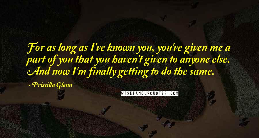 Priscilla Glenn Quotes: For as long as I've known you, you've given me a part of you that you haven't given to anyone else. And now I'm finally getting to do the same.