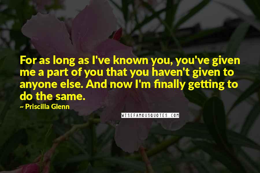 Priscilla Glenn Quotes: For as long as I've known you, you've given me a part of you that you haven't given to anyone else. And now I'm finally getting to do the same.