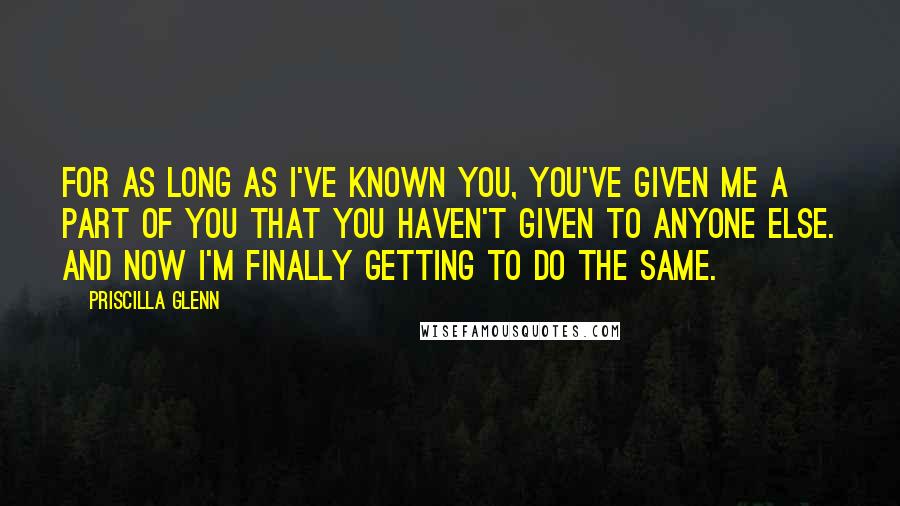 Priscilla Glenn Quotes: For as long as I've known you, you've given me a part of you that you haven't given to anyone else. And now I'm finally getting to do the same.
