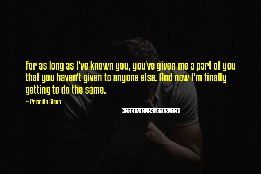 Priscilla Glenn Quotes: For as long as I've known you, you've given me a part of you that you haven't given to anyone else. And now I'm finally getting to do the same.