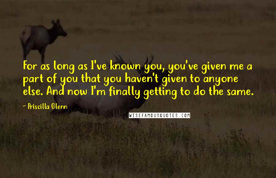 Priscilla Glenn Quotes: For as long as I've known you, you've given me a part of you that you haven't given to anyone else. And now I'm finally getting to do the same.