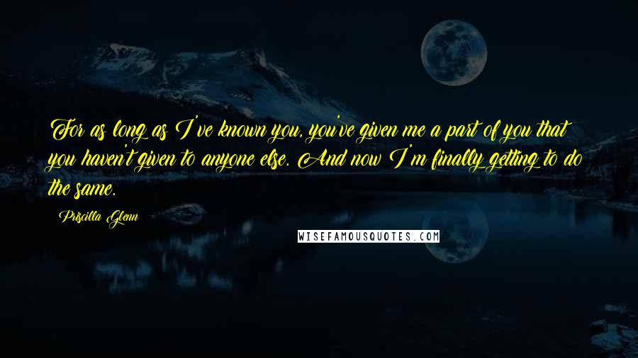 Priscilla Glenn Quotes: For as long as I've known you, you've given me a part of you that you haven't given to anyone else. And now I'm finally getting to do the same.