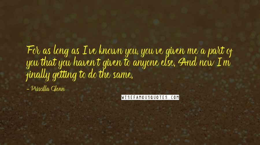 Priscilla Glenn Quotes: For as long as I've known you, you've given me a part of you that you haven't given to anyone else. And now I'm finally getting to do the same.