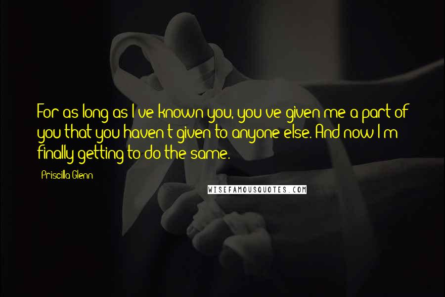 Priscilla Glenn Quotes: For as long as I've known you, you've given me a part of you that you haven't given to anyone else. And now I'm finally getting to do the same.
