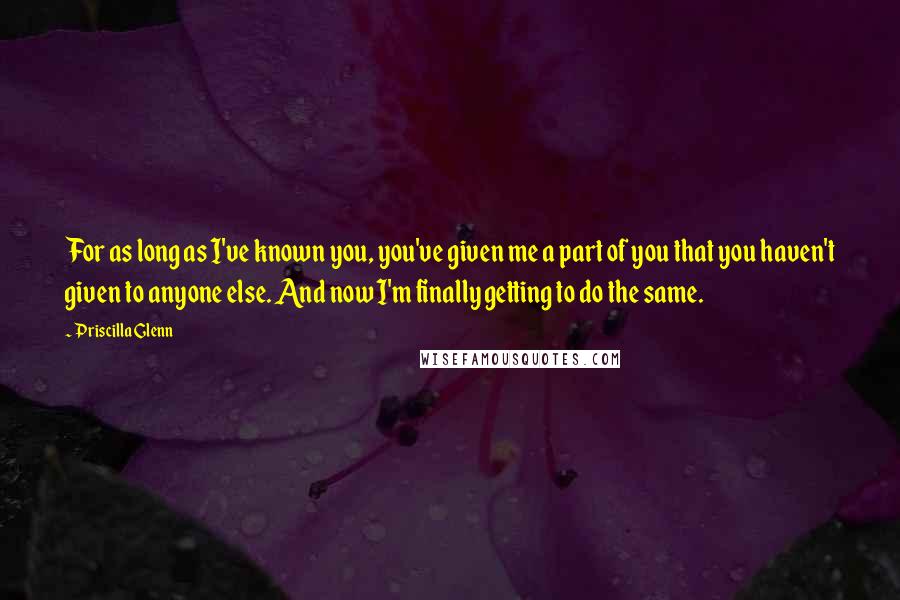 Priscilla Glenn Quotes: For as long as I've known you, you've given me a part of you that you haven't given to anyone else. And now I'm finally getting to do the same.