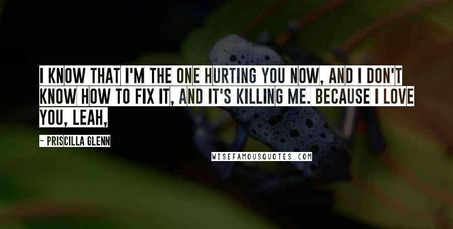 Priscilla Glenn Quotes: I know that I'm the one hurting you now, and I don't know how to fix it, and it's killing me. Because I love you, Leah,