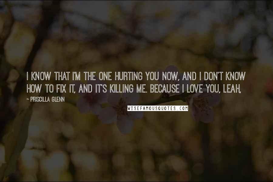 Priscilla Glenn Quotes: I know that I'm the one hurting you now, and I don't know how to fix it, and it's killing me. Because I love you, Leah,