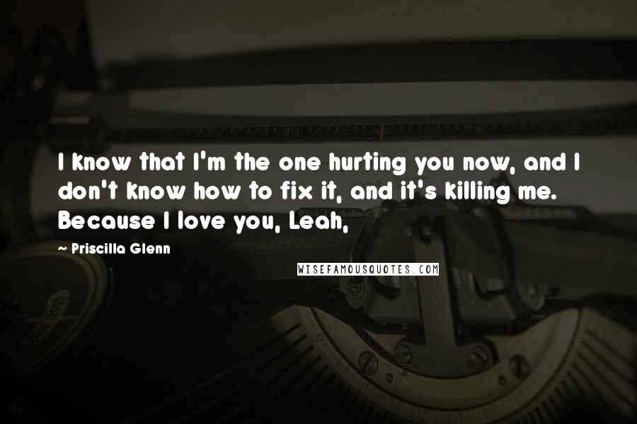 Priscilla Glenn Quotes: I know that I'm the one hurting you now, and I don't know how to fix it, and it's killing me. Because I love you, Leah,