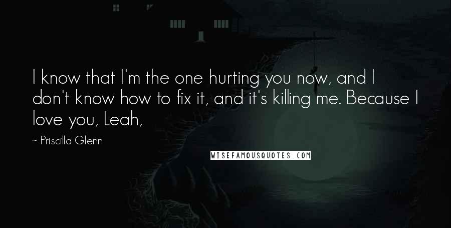 Priscilla Glenn Quotes: I know that I'm the one hurting you now, and I don't know how to fix it, and it's killing me. Because I love you, Leah,