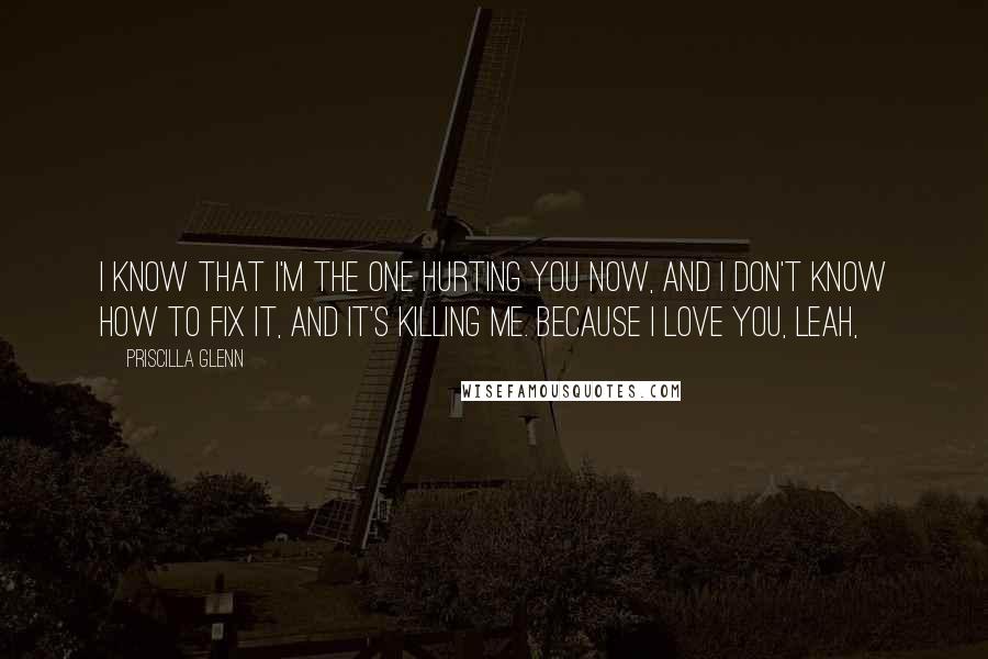 Priscilla Glenn Quotes: I know that I'm the one hurting you now, and I don't know how to fix it, and it's killing me. Because I love you, Leah,