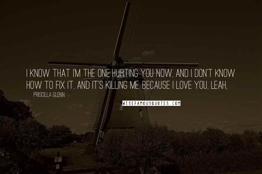 Priscilla Glenn Quotes: I know that I'm the one hurting you now, and I don't know how to fix it, and it's killing me. Because I love you, Leah,