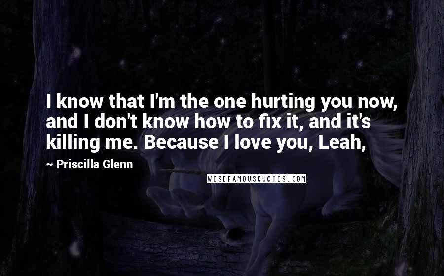 Priscilla Glenn Quotes: I know that I'm the one hurting you now, and I don't know how to fix it, and it's killing me. Because I love you, Leah,