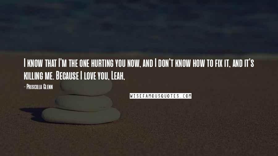 Priscilla Glenn Quotes: I know that I'm the one hurting you now, and I don't know how to fix it, and it's killing me. Because I love you, Leah,