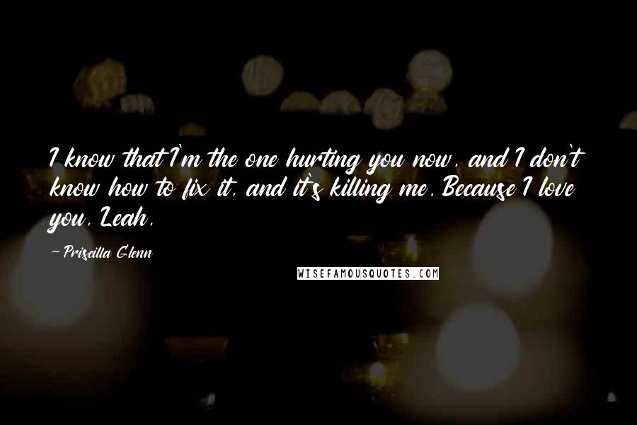 Priscilla Glenn Quotes: I know that I'm the one hurting you now, and I don't know how to fix it, and it's killing me. Because I love you, Leah,