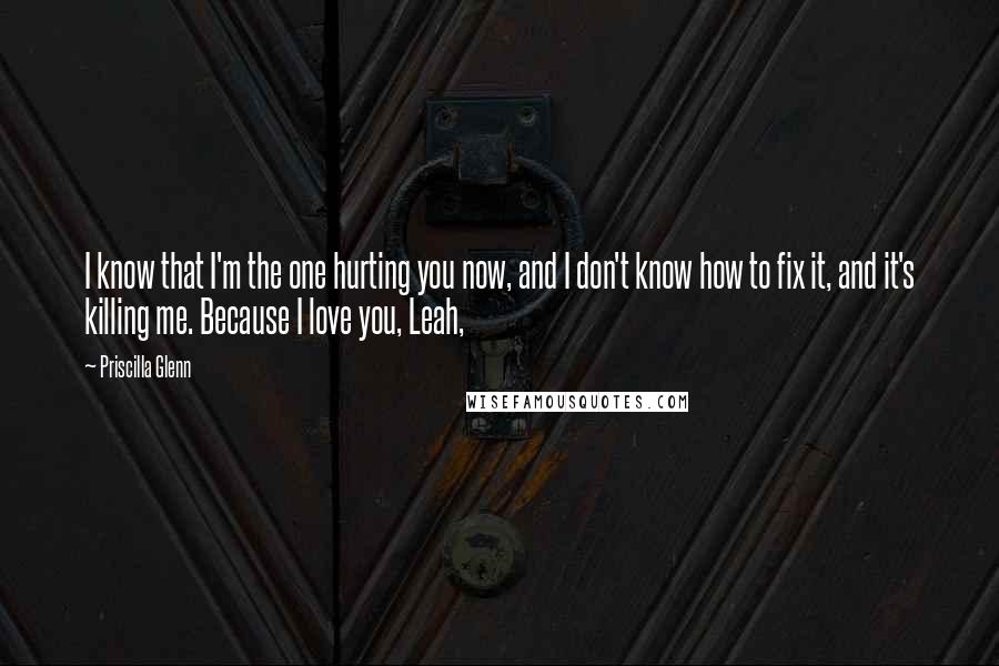 Priscilla Glenn Quotes: I know that I'm the one hurting you now, and I don't know how to fix it, and it's killing me. Because I love you, Leah,