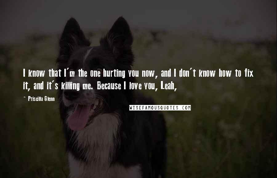 Priscilla Glenn Quotes: I know that I'm the one hurting you now, and I don't know how to fix it, and it's killing me. Because I love you, Leah,