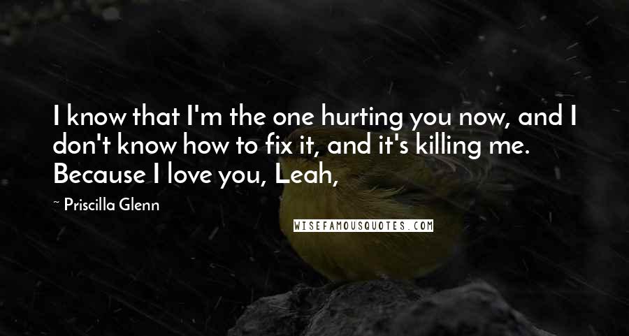 Priscilla Glenn Quotes: I know that I'm the one hurting you now, and I don't know how to fix it, and it's killing me. Because I love you, Leah,