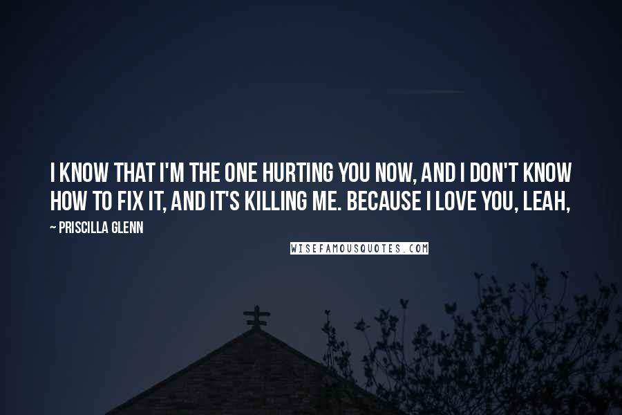 Priscilla Glenn Quotes: I know that I'm the one hurting you now, and I don't know how to fix it, and it's killing me. Because I love you, Leah,