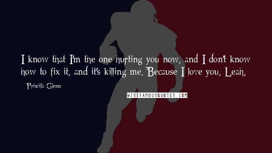 Priscilla Glenn Quotes: I know that I'm the one hurting you now, and I don't know how to fix it, and it's killing me. Because I love you, Leah,