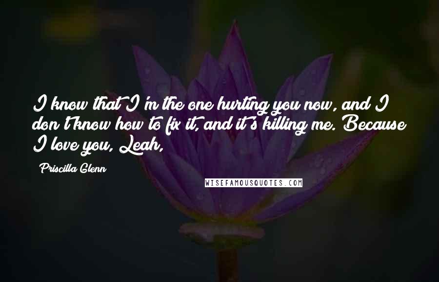 Priscilla Glenn Quotes: I know that I'm the one hurting you now, and I don't know how to fix it, and it's killing me. Because I love you, Leah,