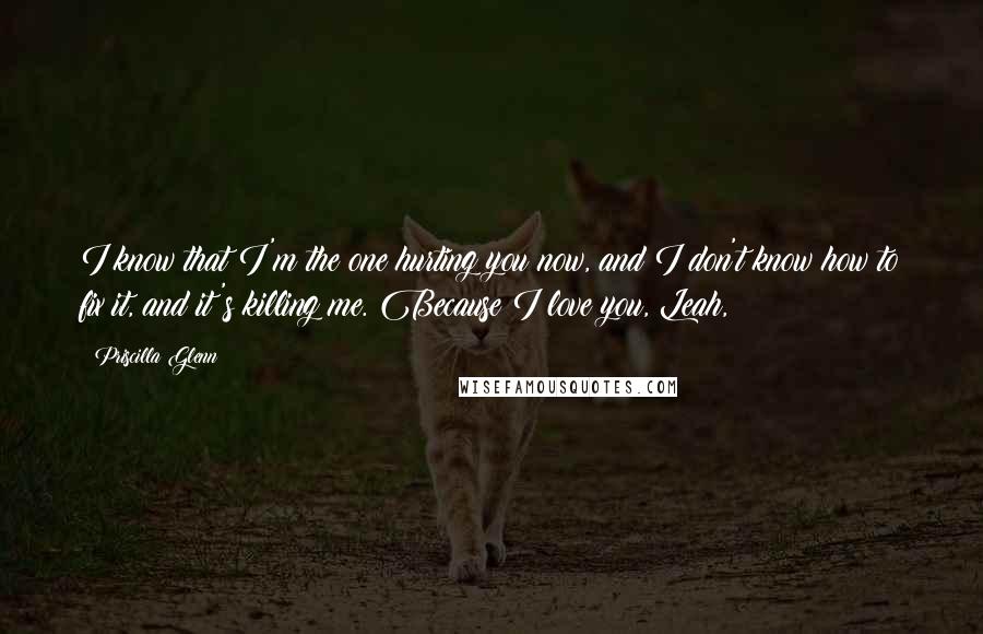 Priscilla Glenn Quotes: I know that I'm the one hurting you now, and I don't know how to fix it, and it's killing me. Because I love you, Leah,