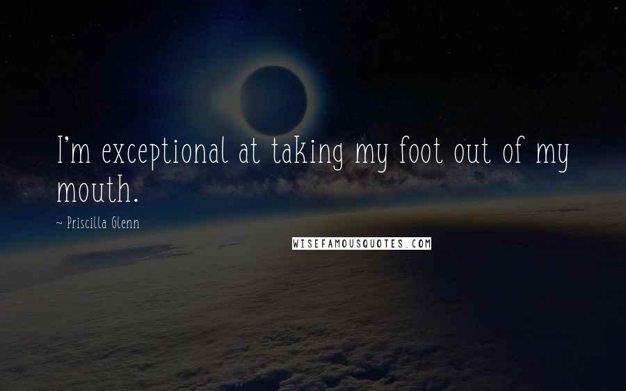 Priscilla Glenn Quotes: I'm exceptional at taking my foot out of my mouth.