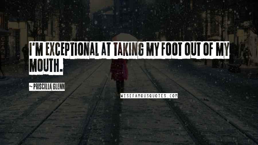 Priscilla Glenn Quotes: I'm exceptional at taking my foot out of my mouth.