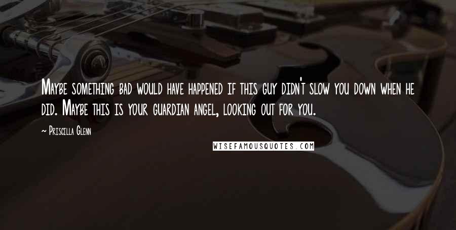 Priscilla Glenn Quotes: Maybe something bad would have happened if this guy didn't slow you down when he did. Maybe this is your guardian angel, looking out for you.