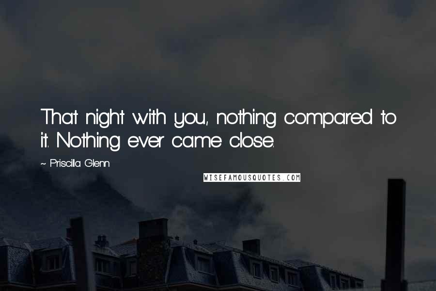 Priscilla Glenn Quotes: That night with you, nothing compared to it. Nothing ever came close.