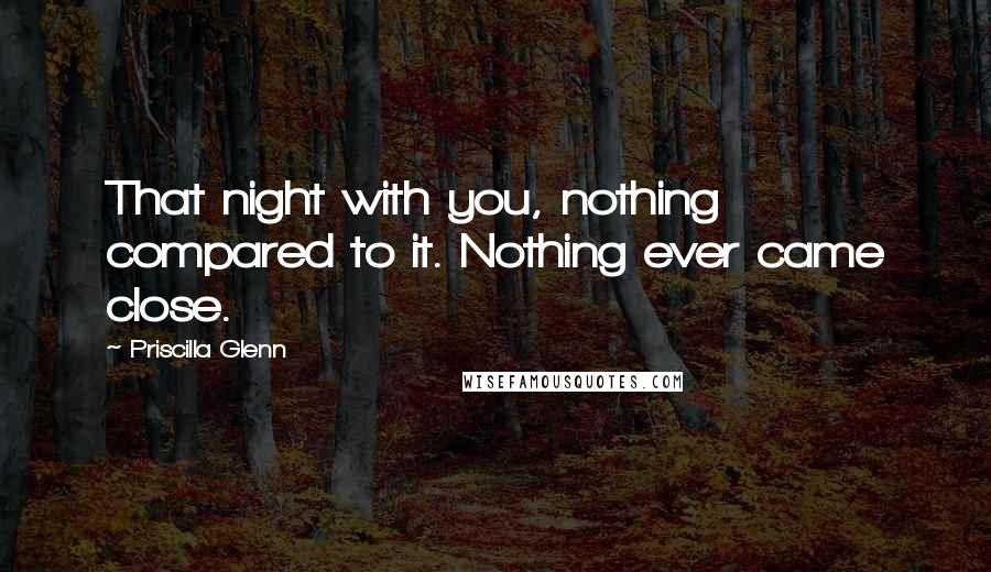 Priscilla Glenn Quotes: That night with you, nothing compared to it. Nothing ever came close.