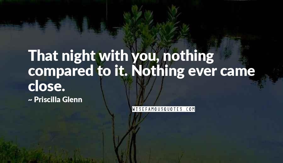 Priscilla Glenn Quotes: That night with you, nothing compared to it. Nothing ever came close.