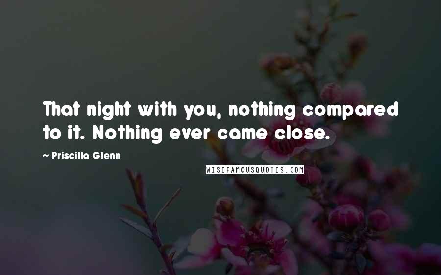 Priscilla Glenn Quotes: That night with you, nothing compared to it. Nothing ever came close.