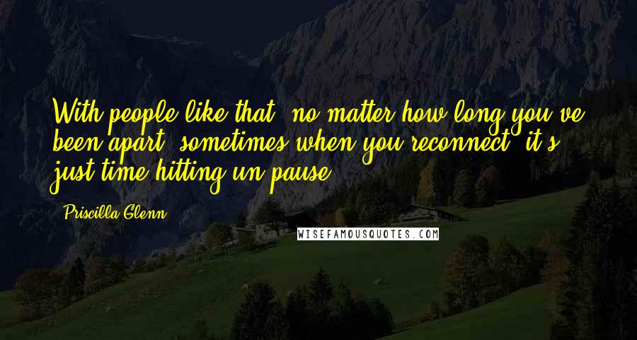 Priscilla Glenn Quotes: With people like that, no matter how long you've been apart, sometimes when you reconnect, it's just time hitting un-pause.