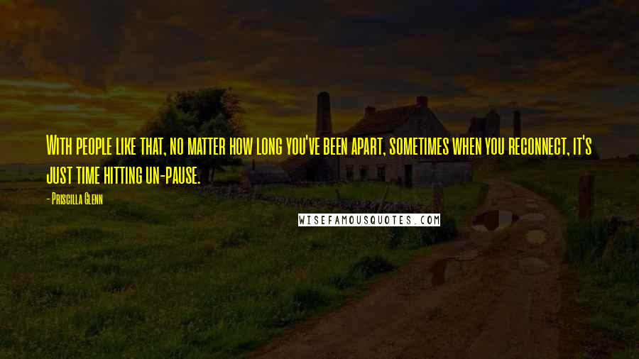 Priscilla Glenn Quotes: With people like that, no matter how long you've been apart, sometimes when you reconnect, it's just time hitting un-pause.