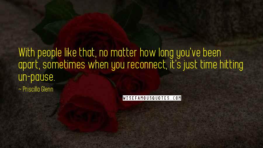 Priscilla Glenn Quotes: With people like that, no matter how long you've been apart, sometimes when you reconnect, it's just time hitting un-pause.