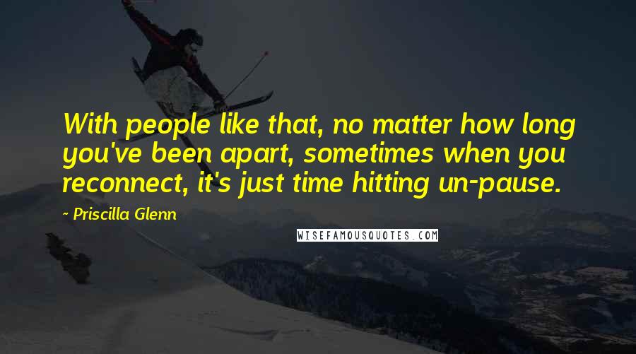 Priscilla Glenn Quotes: With people like that, no matter how long you've been apart, sometimes when you reconnect, it's just time hitting un-pause.