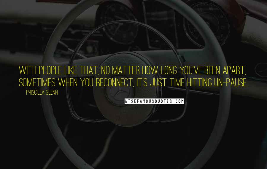 Priscilla Glenn Quotes: With people like that, no matter how long you've been apart, sometimes when you reconnect, it's just time hitting un-pause.