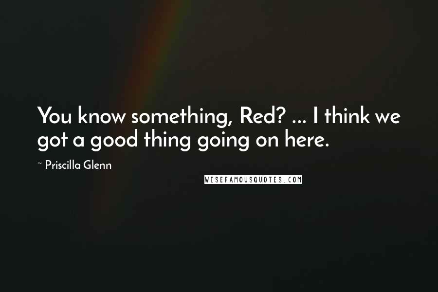 Priscilla Glenn Quotes: You know something, Red? ... I think we got a good thing going on here.