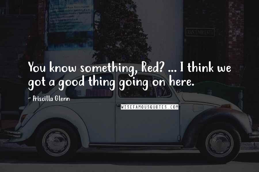 Priscilla Glenn Quotes: You know something, Red? ... I think we got a good thing going on here.