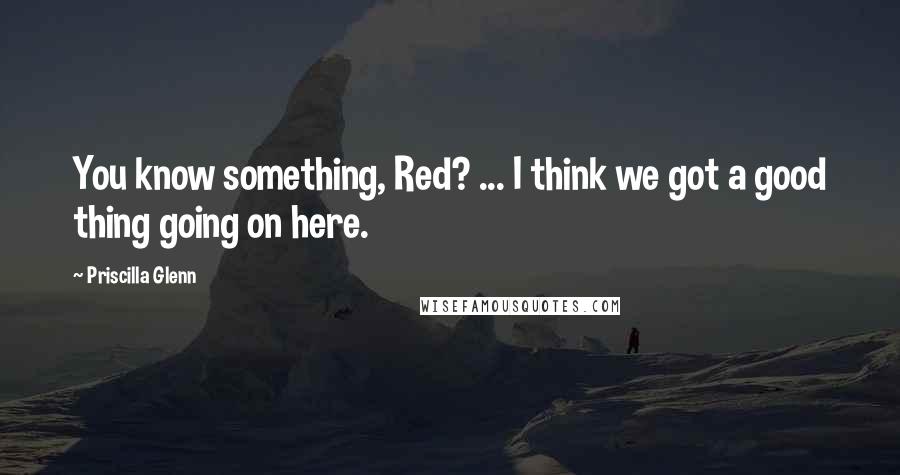 Priscilla Glenn Quotes: You know something, Red? ... I think we got a good thing going on here.