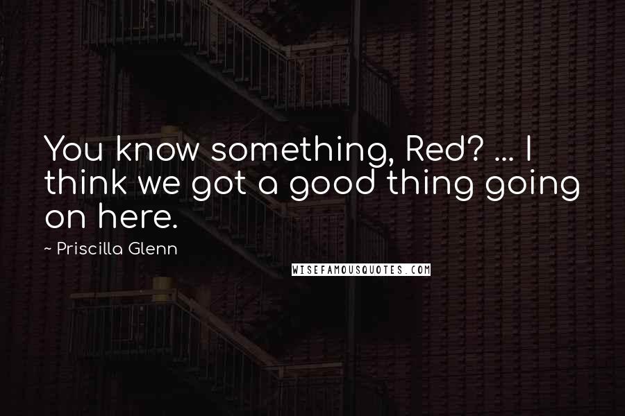 Priscilla Glenn Quotes: You know something, Red? ... I think we got a good thing going on here.