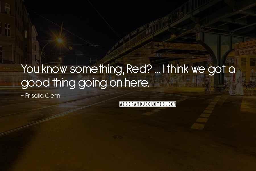 Priscilla Glenn Quotes: You know something, Red? ... I think we got a good thing going on here.