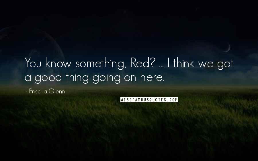 Priscilla Glenn Quotes: You know something, Red? ... I think we got a good thing going on here.