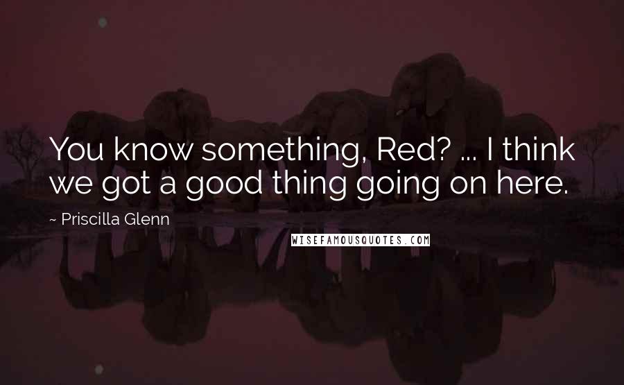 Priscilla Glenn Quotes: You know something, Red? ... I think we got a good thing going on here.