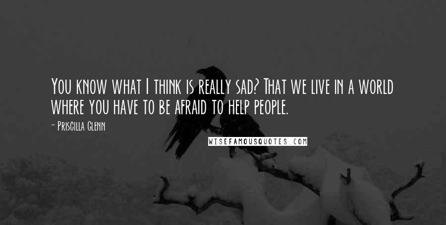 Priscilla Glenn Quotes: You know what I think is really sad? That we live in a world where you have to be afraid to help people.