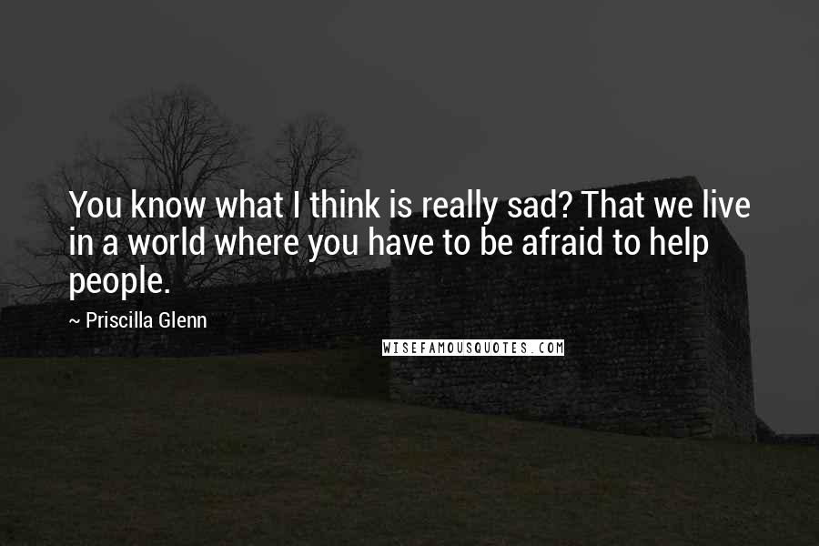 Priscilla Glenn Quotes: You know what I think is really sad? That we live in a world where you have to be afraid to help people.